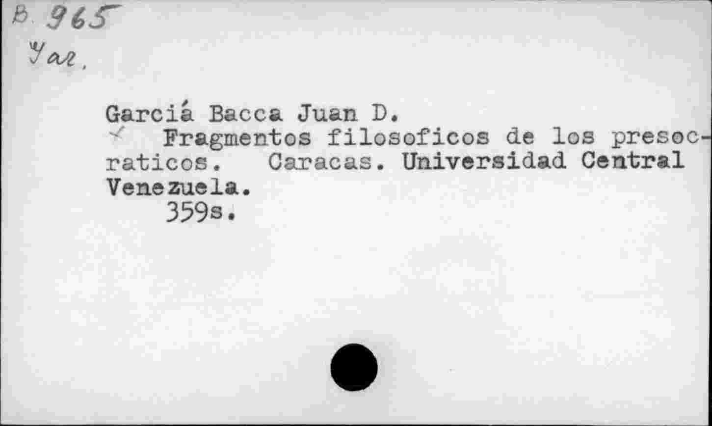 ﻿&
ym,
Garcia Bacca Juan D.
Fragmentes filosoficos de los presoc raticos. Caracas. Universidad Central Venezuela.
359s.